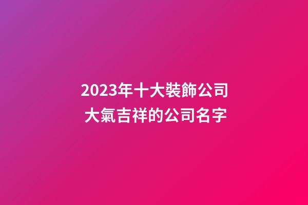 2023年十大裝飾公司 大氣吉祥的公司名字